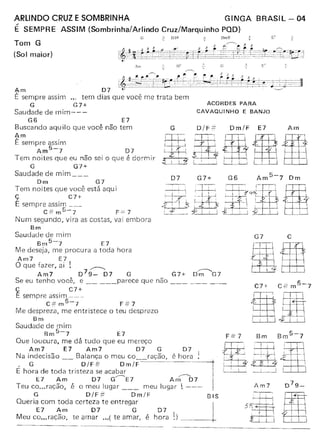 ARlINDO CRUZ E SOMBRINHA GINGA BRASIL - 04
É SEMPRE ASSIM (Sornbrinha/Artindo Cruz/Marquinho POD)
Tom G
(Sol maior)
G ;; 0.:1:: :;. DntlF
,....---.... 3
t&~:~~ttu=t:~~~~@l4~,ftff····r~~'~~~~D.,
Aru
Am D7
É sempre assim tem dias que você me trata bem
G G7+
Saudade de mim---
G6 E7
Buscando aquilo que você não tem
t,.m
E sempre assim
Am5-7 07
Tem noites que eu não sei o que é dormir
G G7+
Saudade de mim _
ACORDES PARA
CAVAQUINHO E BANJO
O/F=G
iIG• I '
I I I i
Lf4J,
.:í I i 4,'
Om/F E7 Am
Dm G7
Tem noites que você está aqui
ç C7+
E sempre assim _
C#m5-7 F==7
Num segundo, vira as costas, vai embora
Bm
Saudade de mim
Bm5-7 E7
Me deseja, me procura a toda hora
Am7 E7
O que fazer, ai ! ~
Am7 079_ 07 G G7+ D-;;----G7
Se eu tenho você, e parece que não _
ç C7+
E sempre assim ---
C:':'m5-7 F#7
Me despreza, me entristece o teu desprezo
Bm
Saudade de mim
Bm5-7 E7
Que loucura. me dá tudo que eu mereço
Am7 E7 Am7 07 G D7
Na indecisão Balança o meu co__ ração, é hora !
, G D/ F #- O rn / F --------------- ---------l-
E hora de toda tristeza se acabar
E7 Am D7 G~E7 Arí~D7
Teu co ... ração, é ° meu lugar meu lugar I ---
G D/F-!i' Om/F
Queria com toda certeza te entregar
E7 Am 07 G D7
M - e' hora 1.)eu co ...raçao, te amar ... ( te amar, -I-
BIS
---------~----------
G7 c
 