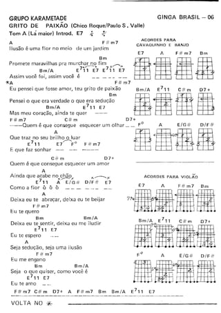 GINGA BRASIL - 06GRUPO KARAMETADE
GRITO DE PAiXÃO (Chico Roque/Paulo S. Valle)
Tom A (Lá maior) Introd. E7 ;.. ~
A F# m7
Ilusão é uma flor no meio de um jardim
ACORDES PARA
CAVAQUINHO E BANJO
E7 F# m7 BmA
Bm
Promete maravilhas pra murchar no fim .---
7"'-----" 7 ~ "
Bm/A E 11 E7 E 11 E7
Assim você foi, assim você é _
1kA F# m7
Eu pensei que fosse amor, teu grito de paixão
Bm
Pensei o que era verdade o que era sedução
Bm/A E711 E7
Mas meu coração, ainda te quer
F#m7 C#m 07+
---Quem é que consegue esquecer um olhar __ FO A E/G =# O/F #
Que traz no seu br~h~uar H <'DaRE711 E7 FO F#m7 ,
E que faz sonhar -- -- ---- -
C# m 07+
Quem é que consegue esquecer um amor
A
Ainda que acabe no chão ~------'x7 ><----- X ~
E 11 A E/G# O/F=# E7
Como a flor ô ô ô
A
Deixa eu te abraçar, deixa eu te beijar
F# m7
Eu te quero
Bm Bm/A
Deixa eu te sentir, deixa eu me iludir
E
7
" E7
Eu te espero
A
Seja sedução, seja uma ilusão
F# m7
Eu me engano
Bm Bm/A
Seja o que quiser, como você é
E711 E7
Eu te amo
F# m7 C# m 07+ A F# m7 Bm Bm/A
VOLTA NO *-
ACORDES PARA VIOLÃO
E7 A F#m7 Bm
7~.IIIHI
lillFo
A E/G# O/F#
••••
 