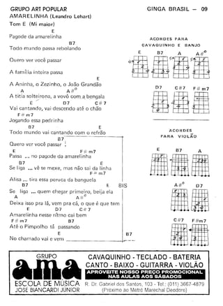 E
A Aninha, o Zezinho, o João Grandão
A A#o
A titia solteirona, a vovó com __a. bengala
E/"'- D7 - C# 7
Vai cantando, vai descendo até o chão
F# m7
Jogando essa pedrinha
B7 E
Todo mundo vai cantando com o refrão
87
Quero ver você passar ~
E F-;';'m7
Passa ." no pagode da amarelinha
87 E
Se liga '00 vê se mexe, mas não sai da linha
F::= m7
Alisa O" tira essa peruca da banguela
87 E BIS
Se liga ... quem chegar primeiro, beija ela
A A:;rc
Deixa isso pra lá, vem pra cá, o Que é que tem
E 07 C# 7
Amarelinha nesse rítmo cai bem
F#m7 B7
Até o Pimpolho tá passando
E B7
Nochamadovaievem ~
GRUPO ART POPULAR
AMARELINHA (Leandro Lehart)
Tom E (Mi maior)
E
Pagode da amarelinha
87
Todo mu ndo passa rebolando
Quero ver você passar
A família inteira passa
GINGA BRASIL - 09
ACORDES PARA
CAVAQUINHO E BANJO
D7 C#7 F#m7
•••ACORDES
PARA VIOLÃO
E 87 A
ItltlHIA
-I-I-O
rr 07
11MC#7 F #m7
.11CAVAQUINHO - TECLADO - BATERIA
CANTO - BAIXO - GUITARRA - VIOLÃO
APROVEITE NOSSO PREÇO. PROMOCIONAL
NAS AULAS AOS SABADOS
R_ Dr Gabriel dos Santos, 103 - Tel.: (011) 3667-4879
(Próximo ao Metrô Marechal Deodoro)
GRUPO
AmaESCOLA. DE MUSICA
José BlANCARDI JÚNIOR
 