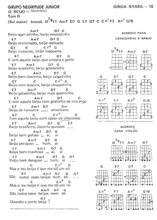 GRUPO NEGRITUDE JUNIOR
O BEIJO (J. Maranhão)
Tom G
(Sol maior)
GINGA BRASIL - 10
7
Introd. D 9" Am7 D7 G E7 G7 C C #.0 F7 A.#o G/B
Am7 D7 G
Beijo agarradinho, beijo estaladinho
E7 Am7 D7 G
Beijo enciumado, beijo delicado
G7 C c#o G
Beijo inocente, beijo indecente
E7 Am7 D7 G
E tem aquele beijo que arrepia a gente
E7 Am7 D7 G
Beijo suadinho, beijo gostosinho
E7 Am7 D7 G
Beijo bem docinho, beijo salgadinho
G7 C c:;;o G
Beijo com suspiro, beijo chupadinho
E7 Am7 D7 G
Beijo geladinho, beijo mais quentinho
E7 Am7 D7 G
E tem aquele beijo com gostinho de morango
E7 Am7 D7 Dm
Beijo de romance americano
G7 C c#o G
Tem aquele beijo com sabor de chocolate
.-------.
E7 Am7 D7 G E7
Beijo brasileiro, dezoito quilates
Am7 D7 G
Beijo bem guloso ... ai, ai
E7 Am7 D7 G
Beijo perigoso ..c hurn. ai
E7 Am7 D7 G
Beijo bem manhoso .,. ai, ai
E7 Am7 D7 G G7
Beijo bem dengoso ". hum, ai
C c#o G
Mas o teu beijo é que me dá um nó
E7 Am7 D7 G G7
São todos essesbeijos num só
C c#o G
Mas o teu beijo e' que me dá um nó
E7 Am7 D7 G
São todos esses beijos num só
D7
Quando a gente beija !
ACORDES PARA
CAVAQUINHO E BANJO
G
I I : 
illi
E7 G7 C
lER
ACORDES
N
PARA VIOLAO
7
D 9" Am7 D7
G E7 G7 C
11,m· 8fffi g. I~ I
$ I· ttn::ü
 