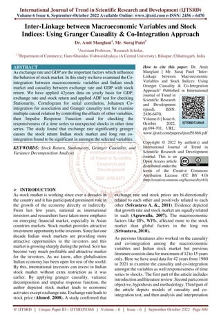 International Journal of Trend in Scientific Research and Development (IJTSRD)
Volume 6 Issue 6, September-October 2022 Available Online: www.ijtsrd.com e-ISSN: 2456 – 6470
@ IJTSRD | Unique Paper ID – IJTSRD51868 | Volume – 6 | Issue – 6 | September-October 2022 Page 694
Inter-Linkage between Macroeconomic Variables and Stock
Indices: Using Granger Causality & Co-Integration Approach
Dr. Amit Manglani1
, Mr. Suraj Patel2
1
Assistant Professor, 2
Research Scholar,
1,2
Department of Commerce, Guru Ghasidas Vishwavidyalaya (A Central University), Bilaspur, Chhattisgarh, India
ABSTRACT
As exchange rate and GDP are the important factors which influence
the behavior of stock market. In this study we have examined the Co-
integration between macroeconomic variables and Indian stock
market and causality between exchange rate and GDP with stock
return. We have applied 42years data on yearly basis for GDP,
exchange rate and stock return and applied ADF test for checking
Stationarity, Correlogram for serial correlation, Johansen Co-
integration for association and Granger causality test for examine
multiple causal relation by controlling the effects of other variables,
then Impulse Response Function used for checking the
responsiveness of a time series to unexpected shocks in other time
series. The study found that exchange rate significantly granger
causes the stock return Indian stock market and long run co-
integration found to be significant in amongst the selected variables.
KEYWORDS: Stock Return, Stationarity, Granger Causality, and
Variance Decomposition Analysis
How to cite this paper: Dr. Amit
Manglani | Mr. Suraj Patel "Inter-
Linkage between Macroeconomic
Variables and Stock Indices: Using
Granger Causality & Co-Integration
Approach" Published in International
Journal of Trend in
Scientific Research
and Development
(ijtsrd), ISSN:
2456-6470,
Volume-6 | Issue-6,
October 2022,
pp.694-701, URL:
www.ijtsrd.com/papers/ijtsrd51868.pdf
Copyright © 2022 by author(s) and
International Journal of Trend in
Scientific Research and Development
Journal. This is an
Open Access article
distributed under the
terms of the Creative Commons
Attribution License (CC BY 4.0)
(http://creativecommons.org/licenses/by/4.0)
INTRODUCTION
As stock market is working since over a decades in
the country and it has participated prominent role in
the growth of the economy directly or indirectly.
From last few years, national as international
investors and researchers have taken more emphasis
on emerging financial market, especially in Asian
countries markets. Stock market provides attractive
investment opportunityto the investors. Since last one
decade Indian stock markets are providing more
attractive opportunities to the investors and this
market is growing sharply during the period. So it has
become very much profitable and attractive market
for the investors. As we know, after globalisation
Indian economy has been open for rest of the world.
By this, international investors can invest in Indian
stock market without extra restriction as it was
earlier. By applying granger causality, variance
decomposition and impulse response function, the
author depicted stock market leads to economic
activates except exchange rate. Exchange rate leads to
stock price (Ahmed, 2008). A study confirmed that
exchange rate and stock prices are bi-directionally
related to each other and positively related to each
other (Srivastava A. &., 2011). Evidence depicted
that growth rate and stock market are equally related
to each (Agrawalla, 2007). The macroeconomic
factors like IIPs, WPIs, affected more to the stock
market than global factors in the long run
(Srivastava, 2010).
As previous literatures also worked on the causality
and co-integration among the macroeconomic
variables and Indian stock market but previous
literature consists data for maximum of 12 to 15 years
only. Here we have used data for 42 years from 1980
to 2021 to examine the causality and co-integration
amongst the variables as well responsiveness of time
series to shocks. The first part of the article includes
introduction and literature review. Second part consist
objective, hypothesis and methodology. Third part of
the article depicts models of causality and co-
integration test, and then analysis and interpretation
IJTSRD51868
 