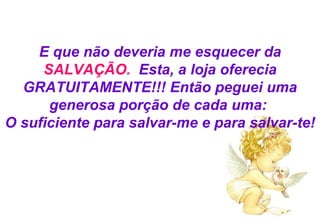 E que não deveria me esquecer da  SALVAÇÃO.   Esta, a loja oferecia GRATUITAMENTE!!! Então peguei uma generosa porção de cada uma:  O suficiente para salvar-me e para salvar-te! 