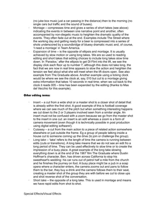 (no juke box music just a car passing in the distance) then to the morning (no 
single cars but traffic and the sound of buses). 
· Montage – compresses time and gives a series of short takes (see above) 
indicating the events in between one narrative point and another, often 
accompanied by non-diegetic music to heighten the dramatic quality of the 
events. They often fade out at the end. Examples include The Street where 
the working day and getting ready for a beer is compressed into a series of 
shots underscored by a soundbridge of bluesy dramatic music and, of course, 
‘I need a montage’ in Team America. 
· Expansion of time – is the opposite of ellipsis and montage. It is usually 
achieved by slow motion or using long takes. We are so used to reading 
editing and short takes that editing choices to include long takes slow time 
down. In ‘Paradox,’ after the ellipsis to get DI Flint into the lift, we see the 
display click each floor up to number 7; although this does not take long, the 
fact that we are now in real time appears to slow the action and heighten the 
tension we feel about what she will meet when the lift doors open. See also 
example from The Graduate above. Another example using a ticking clock 
would be where we see the clock at, say, 010 but cut to a montage giving 
extra information that takes 10 seconds in real time; when we cut back to the 
clock it reads 005 – time has been expanded by the editing (thanks to Mas 
del Vecchio for this example). 
Other editing terms: 
· Insert – a cut from a wide shot or a master shot to a closer shot of detail that 
is already within the first shot. A good example of this is football coverage 
where we can see much of the pitch but when something interesting happens 
we cut down to the 2 or 3 players involved seen from a similar angle. An 
insert must not be confused with a zoom because we go from the master shot 
to the insert in one cut: an insert is an edit whereas a zoom is a form of 
camera movement (even though it is technically possible in post production 
using digital editing software!). 
· Cutaway – a cut from the main action to a piece of related action somewhere 
elsewhere or just outside the frame. Eg a group of people talking inside a 
house cut to someone coming up the drive (to join or challenge the group). 
· Long take – ‘take’ refers to the length of time the camera is running between 
edits (cuts or transitions). A long take means that we do not see an edit fro a 
long period of time. They can be used effectively to slow time or to create the 
impression of a busy place. A great example of the long take slowing 
everything down is at the end of the 1967 film The Graduate where Dustin 
Hoffman's character, Ben, has driven across California to stop his 
sweetheart's wedding: his car runs out of petrol half a mile from the church 
and he finishes the journey on foot. A busy place might be a pub in a soap 
opera where a character enters, the camera zooms out and pans to follow 
them to the bar, they buy a drink and the camera follows them to their seat, 
creating a master shot of the group they are with before we cut to close ups 
and shot reverse shot of the conversation. 
· Short take – the opposite of a long take. This is used in montage and means 
we have rapid edits from shot to shot. 
Special Effects/Visual Effects 
 