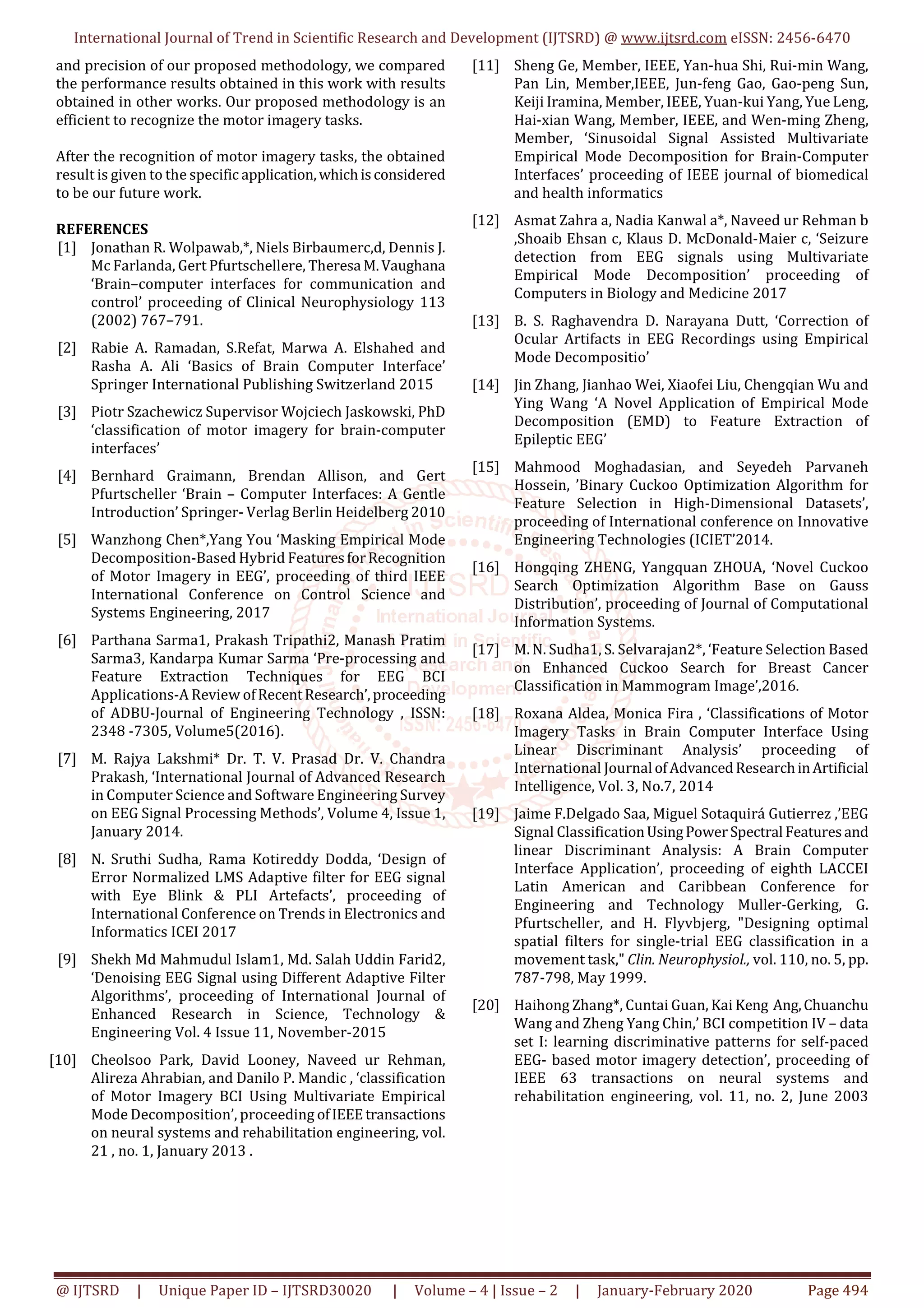 International Journal of Trend in Scientific Research and Development (IJTSRD) @ www.ijtsrd.com eISSN: 2456-6470
@ IJTSRD | Unique Paper ID – IJTSRD30020 | Volume – 4 | Issue – 2 | January-February 2020 Page 494
and precision of our proposed methodology, we compared
the performance results obtained in this work with results
obtained in other works. Our proposed methodology is an
efficient to recognize the motor imagery tasks.
After the recognition of motor imagery tasks, the obtained
result is given to the specific application,whichisconsidered
to be our future work.
REFERENCES
[1] Jonathan R. Wolpawab,*, Niels Birbaumerc,d, Dennis J.
Mc Farlanda, Gert Pfurtschellere, Theresa M.Vaughana
‘Brain–computer interfaces for communication and
control’ proceeding of Clinical Neurophysiology 113
(2002) 767–791.
[2] Rabie A. Ramadan, S.Refat, Marwa A. Elshahed and
Rasha A. Ali ‘Basics of Brain Computer Interface’
Springer International Publishing Switzerland 2015
[3] Piotr Szachewicz Supervisor Wojciech Jaskowski, PhD
‘classification of motor imagery for brain-computer
interfaces’
[4] Bernhard Graimann, Brendan Allison, and Gert
Pfurtscheller ‘Brain – Computer Interfaces: A Gentle
Introduction’ Springer- Verlag Berlin Heidelberg 2010
[5] Wanzhong Chen*,Yang You ‘Masking Empirical Mode
Decomposition-Based Hybrid FeaturesforRecognition
of Motor Imagery in EEG’, proceeding of third IEEE
International Conference on Control Science and
Systems Engineering, 2017
[6] Parthana Sarma1, Prakash Tripathi2, Manash Pratim
Sarma3, Kandarpa Kumar Sarma ‘Pre-processing and
Feature Extraction Techniques for EEG BCI
Applications-A Review ofRecentResearch’,proceeding
of ADBU-Journal of Engineering Technology , ISSN:
2348 -7305, Volume5(2016).
[7] M. Rajya Lakshmi* Dr. T. V. Prasad Dr. V. Chandra
Prakash, ‘International Journal of Advanced Research
in Computer Science and Software Engineering Survey
on EEG Signal Processing Methods’, Volume 4, Issue 1,
January 2014.
[8] N. Sruthi Sudha, Rama Kotireddy Dodda, ‘Design of
Error Normalized LMS Adaptive filter for EEG signal
with Eye Blink & PLI Artefacts’, proceeding of
International Conference on Trends in Electronics and
Informatics ICEI 2017
[9] Shekh Md Mahmudul Islam1, Md. Salah Uddin Farid2,
‘Denoising EEG Signal using Different Adaptive Filter
Algorithms’, proceeding of International Journal of
Enhanced Research in Science, Technology &
Engineering Vol. 4 Issue 11, November-2015
[10] Cheolsoo Park, David Looney, Naveed ur Rehman,
Alireza Ahrabian, and Danilo P. Mandic , ‘classification
of Motor Imagery BCI Using Multivariate Empirical
Mode Decomposition’, proceeding ofIEEEtransactions
on neural systems and rehabilitation engineering, vol.
21 , no. 1, January 2013 .
[11] Sheng Ge, Member, IEEE, Yan-hua Shi, Rui-min Wang,
Pan Lin, Member,IEEE, Jun-feng Gao, Gao-peng Sun,
Keiji Iramina, Member, IEEE, Yuan-kui Yang, Yue Leng,
Hai-xian Wang, Member, IEEE, and Wen-ming Zheng,
Member, ‘Sinusoidal Signal Assisted Multivariate
Empirical Mode Decomposition for Brain-Computer
Interfaces’ proceeding of IEEE journal of biomedical
and health informatics
[12] Asmat Zahra a, Nadia Kanwal a*, Naveed ur Rehman b
,Shoaib Ehsan c, Klaus D. McDonald-Maier c, ‘Seizure
detection from EEG signals using Multivariate
Empirical Mode Decomposition’ proceeding of
Computers in Biology and Medicine 2017
[13] B. S. Raghavendra D. Narayana Dutt, ‘Correction of
Ocular Artifacts in EEG Recordings using Empirical
Mode Decompositio’
[14] Jin Zhang, Jianhao Wei, Xiaofei Liu, Chengqian Wu and
Ying Wang ‘A Novel Application of Empirical Mode
Decomposition (EMD) to Feature Extraction of
Epileptic EEG’
[15] Mahmood Moghadasian, and Seyedeh Parvaneh
Hossein, ’Binary Cuckoo Optimization Algorithm for
Feature Selection in High-Dimensional Datasets’,
proceeding of International conference on Innovative
Engineering Technologies (ICIET’2014.
[16] Hongqing ZHENG, Yangquan ZHOUA, ‘Novel Cuckoo
Search Optimization Algorithm Base on Gauss
Distribution’, proceeding of Journal of Computational
Information Systems.
[17] M. N. Sudha1, S. Selvarajan2*, ‘Feature Selection Based
on Enhanced Cuckoo Search for Breast Cancer
Classification in Mammogram Image’,2016.
[18] Roxana Aldea, Monica Fira , ‘Classifications of Motor
Imagery Tasks in Brain Computer Interface Using
Linear Discriminant Analysis’ proceeding of
International Journal ofAdvancedResearchinArtificial
Intelligence, Vol. 3, No.7, 2014
[19] Jaime F.Delgado Saa, Miguel Sotaquirá Gutierrez ,’EEG
Signal ClassificationUsingPowerSpectral Featuresand
linear Discriminant Analysis: A Brain Computer
Interface Application’, proceeding of eighth LACCEI
Latin American and Caribbean Conference for
Engineering and Technology Muller-Gerking, G.
Pfurtscheller, and H. Flyvbjerg, "Designing optimal
spatial filters for single-trial EEG classification in a
movement task," Clin. Neurophysiol., vol. 110, no. 5, pp.
787-798, May 1999.
[20] Haihong Zhang*, Cuntai Guan, Kai Keng Ang,Chuanchu
Wang and Zheng Yang Chin,’ BCI competition IV – data
set I: learning discriminative patterns for self-paced
EEG- based motor imagery detection’, proceeding of
IEEE 63 transactions on neural systems and
rehabilitation engineering, vol. 11, no. 2, June 2003
 