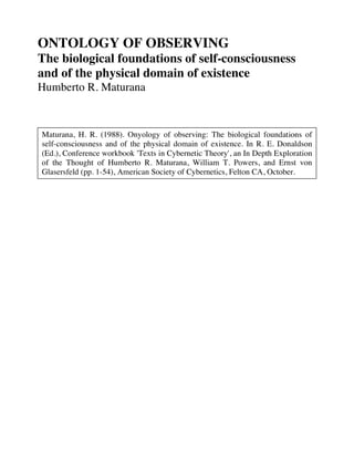ONTOLOGY OF OBSERVING
The biological foundations of self-consciousness
and of the physical domain of existence
Humberto R. Maturana
Maturana, H. R. (1988). Onyology of observing: The biological foundations of
self-consciousness and of the physical domain of existence. In R. E. Donaldson
(Ed.), Conference workbook 'Texts in Cybernetic Theory', an In Depth Exploration
of the Thought of Humberto R. Maturana, William T. Powers, and Ernst von
Glasersfeld (pp. 1-54), American Society of Cybernetics, Felton CA, October.
 