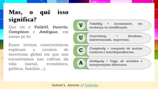 Mas, o quê isso
significa?
Que ele é Volátil, Incerto,
Complexo e Ambíguo, em
nosso pt-br.
Esses termos característicos
explicam o cenário de
incertezas global em que nos
encontramos nas esferas da
vida (social, econômica,
política, familiar...).
Gabriel L. Amorim // Linkedin
V
U
C
A
Volatility ⬩ inconstante, em
mudança ou modificação.
Uncertainty ⬩ duvidoso,
indeterminado, imprevisto.
Complexity ⬩ composto de muitas
variáveis e interdependências.
Ambiguity ⬩ Vago, de sentidos e
interpretações diferentes.
 