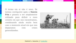 O termo em si não é novo. Se
tornou corriqueiro após a Guerra
Fria e passou a ser amplamente
utilizado para definir o novo
cenário em que nos encontramos,
combinando ainda muito bem
com o momento atual em que nos
deparamos com crises
generalizadas.
Gabriel L. Amorim // Linkedin
 