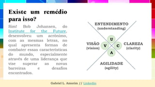Existe um remédio
para isso?
Sim! Bob Johansen, do
Institute for the Future,
desenvolveu um acrônimo,
com as mesmas letras, no
qual apresenta formas de
combater essas características
do mundo, especialmente
através de uma liderança que
vise superar as novas
barreiras e desafios
encontrados.
VISÃO
(vision)
CLAREZA
(clarity)
AGILIDADE
(agility)
Gabriel L. Amorim // Linkedin
V
U
C
A
 