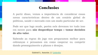 Conclusões
A partir disso, vemos a importância de considerar essas
novas características dentro de um cenário global de
políticas, saúde e mercado com um modo particular de ser.
Pode ser que logo mude, porém nele devemos ter tudo isso
em mente para não desperdiçar tempo e tomar decisões
de alto valor.
Sabendo as regras do jogo nos preparamos melhor para
cobranças e pensamos em como cooperar ou competir
dando prosseguimento a planos e desejos.
Gabriel L. Amorim // Linkedin
 