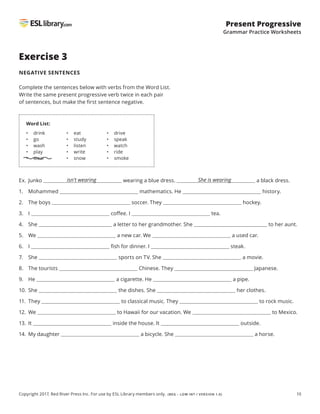 10
Present Progressive
Grammar Practice Worksheets
Copyright 2017, Red River Press Inc. For use by ESL Library members only. (BEG – LOW INT / VERSION 1.0)
Exercise 3
NEGATIVE SENTENCES
Complete the sentences below with verbs from the Word List.
Write the same present progressive verb twice in each pair
of sentences, but make the first sentence negative.
Ex. Junko wearing a blue dress. a black dress.
1. Mohammed mathematics. He history.
2. The boys soccer. They hockey.
3. I coffee. I tea.
4. She a letter to her grandmother. She to her aunt.
5. We a new car. We a used car.
6. I fish for dinner. I steak.
7. She sports on TV. She a movie.
8. The tourists Chinese. They Japanese.
9. He a cigarette. He a pipe.
10. She the dishes. She her clothes.
11. They to classical music. They to rock music.
12. We to Hawaii for our vacation. We to Mexico.
13. It inside the house. It outside.
14. My daughter a bicycle. She a horse.
Word List:
• drink
• go
• wash
• play
• wear
• eat
• study
• listen
• write
• snow
• drive
• speak
• watch
• ride
• smoke
isn’t wearing She is wearing
 