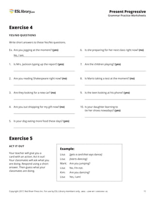11
Present Progressive
Grammar Practice Worksheets
Copyright 2017, Red River Press Inc. For use by ESL Library members only. (BEG – LOW INT / VERSION 1.0)
Exercise 4
YES/NO QUESTIONS
Write short answers to these Yes/No questions.
Exercise 5
ACT IT OUT
Ex. Are you jogging at the moment? (yes)
Yes, I am.
1. Is Mrs. Jackson typing up the report? (yes)
2. Are you reading Shakespeare right now? (no)
3. Are they looking for a new car? (no)
4. Are you out shopping for my gift now? (no)
5. Is your dog eating more food these days? (yes)
6. Is she preparing for her next class right now? (no)
7. Are the children playing? (yes)
8. Is Mario taking a test at the moment? (no)
9. Is the teen looking at his phone? (yes)
10. 
Is your daughter learning to
tie her shoes nowadays? (yes)
Your teacher will give you a
card with an action. Act it out!
Your classmates will ask what you
are doing. Respond using a short
answer. Then guess what your
classmates are doing.
Example:
Lisa: [gets a card that says dance]
Lisa: [starts dancing]
Mark: Are you jumping?
Lisa: No, I’m not.
Kim: Are you dancing?
Lisa: Yes, I am!
 
