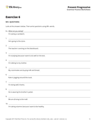 12
Present Progressive
Grammar Practice Worksheets
Copyright 2017, Red River Press Inc. For use by ESL Library members only. (BEG – LOW INT / VERSION 1.0)
Exercise 6
WH- QUESTIONS
Look at the answers below. Then write questions using Wh- words.
Ex.	
What are you eating?
I’m eating a sandwich.
1.
He’s going to the store.
2.
The teacher is writing on the blackboard.
3.
I’m studying because I want to do well on the test.
4.
I’m talking to my mother.
5.
My roommates are buying milk and bread.
6.
Kate is jogging around the track.
7.
I’m doing well, thanks.
8.
He is wearing his brother’s jacket.
9.
We are driving to the mall.
10.
I’m taking vitamins because I want to be healthy.
 