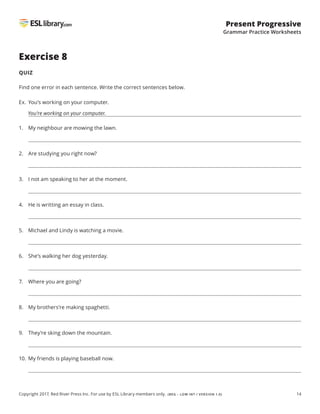 14
Present Progressive
Grammar Practice Worksheets
Copyright 2017, Red River Press Inc. For use by ESL Library members only. (BEG – LOW INT / VERSION 1.0)
Exercise 8
QUIZ
Find one error in each sentence. Write the correct sentences below.
Ex. You’s working on your computer.
You’re working on your computer.
1. My neighbour are mowing the lawn.
2. Are studying you right now?
3. I not am speaking to her at the moment.
4. He is writting an essay in class.
5. Michael and Lindy is watching a movie.
6. She’s walking her dog yesterday.
7. Where you are going?
8. My brothers’re making spaghetti.
9. They’re sking down the mountain.
10. My friends is playing baseball now.
 
