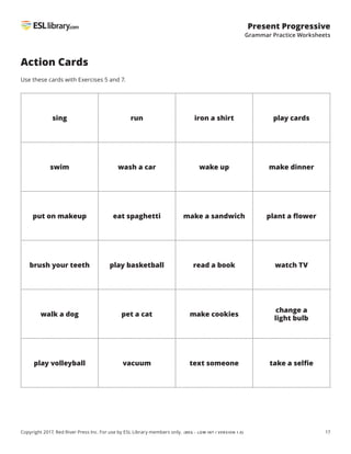 17
Present Progressive
Grammar Practice Worksheets
Copyright 2017, Red River Press Inc. For use by ESL Library members only. (BEG – LOW INT / VERSION 1.0)
Action Cards
Use these cards with Exercises 5 and 7.
sing run iron a shirt play cards
swim wash a car wake up make dinner
put on makeup eat spaghetti make a sandwich plant a flower
brush your teeth play basketball read a book watch TV
walk a dog pet a cat make cookies
change a
light bulb
play volleyball vacuum text someone take a selfie
 