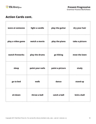 18
Present Progressive
Grammar Practice Worksheets
Copyright 2017, Red River Press Inc. For use by ESL Library members only. (BEG – LOW INT / VERSION 1.0)
Action Cards cont.
wave at someone light a candle play the guitar dry your hair
play a video game watch a movie play the piano take a picture
watch fireworks play the drums go hiking mow the lawn
sleep paint your nails paint a picture study
go to bed walk dance stand up
sit down throw a ball catch a ball kick a ball
 