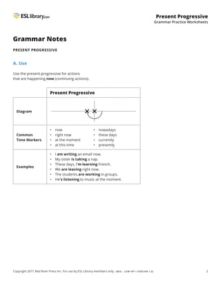 2
Present Progressive
Grammar Practice Worksheets
Copyright 2017, Red River Press Inc. For use by ESL Library members only. (BEG – LOW INT / VERSION 1.0)
Grammar Notes
PRESENT PROGRESSIVE
A. Use
Use the present progressive for actions
that are happening now (continuing actions).
Present Progressive
Diagram
Common
Time Markers
• now
• right now
• at the moment
• at this time
• nowadays
• these days
• currently
• presently
Examples
• I am writing an email now.
• My sister is taking a nap.
• 
These days, I’m learning French.
• We are leaving right now.
• The students are working in groups.
• He’s listening to music at the moment.
 