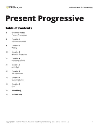 1
Copyright 2017, Red River Press Inc. For use by ESL Library members only. (BEG – LOW INT / VERSION 1.0)
Grammar Practice Worksheets
Present Progressive
Table of Contents
2 Grammar Notes
Present Progressive
8 Exercise 1
Positive Sentences
9 Exercise 2
Writing
10 Exercise 3
Negative Sentences
11 Exercise 4
Yes/No Questions
11 Exercise 5
Act It Out
12 Exercise 6
Wh- Questions
13 Exercise 7
Guessing Game
14 Exercise 8
Quiz
15 Answer Key
17 Action Cards
 