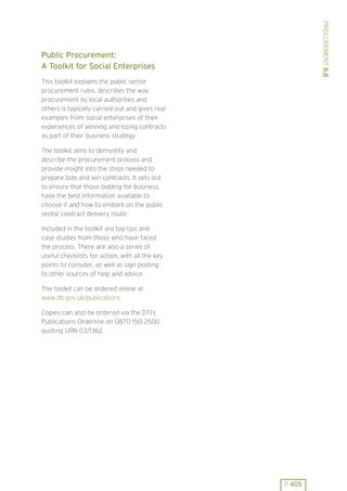 PROCUREMENT 8.8
Public Procurement:
A Toolkit for Social Enterprises
This toolkit explains the public sector
procurement rules, describes the way
procurement by local authorities and
others is typically carried out and gives real
examples from social enterprises of their
experiences of winning and losing contracts
as part of their business strategy.

The toolkit aims to demystify and
describe the procurement process and
provide insight into the steps needed to
prepare bids and win contracts. It sets out
to ensure that those bidding for business,
have the best information available to
choose if and how to embark on the public
sector contract delivery route.

Included in the toolkit are top tips and
case studies from those who have faced
the process. There are also a series of
useful checklists for action, with all the key
points to consider, as well as sign posting
to other sources of help and advice.

The toolkit can be ordered online at
www.dti.gov.uk/publications

Copies can also be ordered via the DTI’s
Publications Orderline on 0870 150 2500
quoting URN 03/1362.




                                                 P 405
 