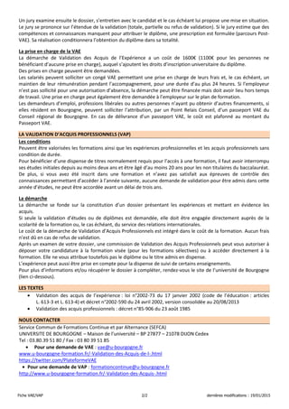 Fiche VAE/VAP 2/2 dernières modifications : 19/01/2015
Un jury examine ensuite le dossier, s’entretien avec le candidat et le cas échéant lui propose une mise en situation.
Le jury se prononce sur l’étendue de la validation (totale, partielle ou refus de validation). Si le jury estime que des
compétences et connaissances manquent pour attribuer le diplôme, une prescription est formulée (parcours Post-
VAE). Sa réalisation conditionnera l’obtention du diplôme dans sa totalité.
La prise en charge de la VAE
La démarche de Validation des Acquis de l’Expérience a un coût de 1600€ (1100€ pour les personnes ne
bénéficiant d’aucune prise en charge), auquel s’ajoutent les droits d’inscription universitaire du diplôme.
Des prises en charge peuvent être demandées.
Les salariés peuvent solliciter un congé VAE permettant une prise en charge de leurs frais et, le cas échéant, un
maintien de leur rémunération pendant l’accompagnement, pour une durée d’au plus 24 heures. Si l’employeur
n’est pas sollicité pour une autorisation d’absence, la démarche peut être financée mais doit avoir lieu hors temps
de travail. Une prise en charge peut également être demandée à l’employeur sur le plan de formation.
Les demandeurs d’emploi, professions libérales ou autres personnes n’ayant pu obtenir d’autres financements, si
elles résident en Bourgogne, peuvent solliciter l’attribution, par un Point Relais Conseil, d’un passeport VAE du
Conseil régional de Bourgogne. En cas de délivrance d’un passeport VAE, le coût est plafonné au montant du
Passeport VAE.
LA VALIDATION D’ACQUIS PROFESSIONNELS (VAP)
Les conditions
Peuvent être valorisées les formations ainsi que les expériences professionnelles et les acquis professionnels sans
condition de durée.
Pour bénéficier d’une dispense de titres normalement requis pour l’accès à une formation, il faut avoir interrompu
ses études initiales depuis au moins deux ans et être âgé d’au moins 20 ans pour les non titulaires du baccalauréat.
De plus, si vous avez été inscrit dans une formation et n’avez pas satisfait aux épreuves de contrôle des
connaissances permettant d’accéder à l’année suivante, aucune demande de validation pour être admis dans cette
année d’études, ne peut être accordée avant un délai de trois ans.
La démarche
La démarche se fonde sur la constitution d’un dossier présentant les expériences et mettant en évidence les
acquis.
Si seule la validation d’études ou de diplômes est demandée, elle doit être engagée directement auprès de la
scolarité de la formation ou, le cas échéant, du service des relations internationales.
Le coût de la démarche de Validation d’Acquis Professionnels est intégré dans le coût de la formation. Aucun frais
n’est dû en cas de refus de validation.
Après un examen de votre dossier, une commission de Validation des Acquis Professionnels peut vous autoriser à
déposer votre candidature à la formation visée (pour les formations sélectives) ou à accéder directement à la
formation. Elle ne vous attribue toutefois pas le diplôme ou le titre admis en dispense.
L’expérience peut aussi être prise en compte pour la dispense de suivi de certains enseignements.
Pour plus d’informations et/ou récupérer le dossier à compléter, rendez-vous le site de l’université de Bourgogne
(lien ci-dessous).
LES TEXTES
• Validation des acquis de l’expérience : loi n°2002-73 du 17 janvier 2002 (code de l’éducation : articles
L. 613-3 et L. 613-4) et décret n°2002-590 du 24 avril 2002, version consolidée au 20/08/2013
• Validation des acquis professionnels : décret n°85-906 du 23 août 1985
NOUS CONTACTER
Service Commun de Formations Continue et par Alternance (SEFCA)
UNIVERSITE DE BOURGOGNE – Maison de l’université – BP 27877 – 21078 DIJON Cedex
Tel : 03.80.39 51 80 / Fax : 03 80 39 51 85
• Pour une demande de VAE : vae@u-bourgogne.fr
www.u-bourgogne-formation.fr/-Validation-des-Acquis-de-l-.html
https://twitter.com/PlateformeVAE
• Pour une demande de VAP : formationcontinue@u-bourgogne.fr
http://www.u-bourgogne-formation.fr/-Validation-des-Acquis-.html
 