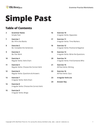 1
Copyright 2019, Red River Press Inc. For use by ESL Library members only. (BEG – LOW INT / VERSION 4.3)
Grammar Practice Worksheets
Simple Past
Table of Contents
2 Grammar Notes
Simple Past
7 Exercise 1
Be: Fill in the Blanks
8 Exercise 2
Be: Complete the Sentences
9 Exercise 3
Be: Pair Work
10 Exercise 4
Regular Verbs: Verb Chart
11 Exercise 5
Regular Verbs: Choose the Correct Verb
12 Exercise 6
Regular Verbs: Questions & Answers
13 Exercise 7
Irregular Verbs: Verb Chart
14 Exercise 8
Irregular Verbs: Choose the Correct Verb
15 Exercise 9
Irregular Verbs: Bingo
16 Exercise 10
Irregular Verbs: Opposites
17 Exercise 11
Irregular Verbs: Time Markers
18 Exercise 12
Irregular Verbs: Positive & Negative
19 Exercise 13
Irregular Verbs: Write the Questions
20 Exercise 14
Irregular Verbs: Find Someone Who
21 Exercise 15
All Past Verbs: Writing
22 Exercise 16
All Past Verbs: Quiz
23 Irregular Verb List
24 Answer Key
 