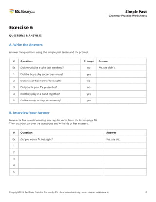 12
Simple Past
Grammar Practice Worksheets
Copyright 2019, Red River Press Inc. For use by ESL Library members only. (BEG – LOW INT / VERSION 4.3)
Exercise 6
QUESTIONS  ANSWERS
A. Write the Answers
Answer the questions using the simple past tense and the prompt.
# Question Prompt Answer
Ex Did Anna bake a cake last weekend? no No, she didn’t.
1 Did the boys play soccer yesterday? yes
2 Did she call her mother last night? no
3 Did you fix your TV yesterday? no
4 Did they play in a band together? yes
5 Did he study history at university? yes
B. Interview Your Partner
Now write five questions using any regular verbs from the list on page 10.
Then ask your partner the questions and write his or her answers.
# Question Answer
Ex Did you watch TV last night? Yes, she did.
1
2
3
4
5
 