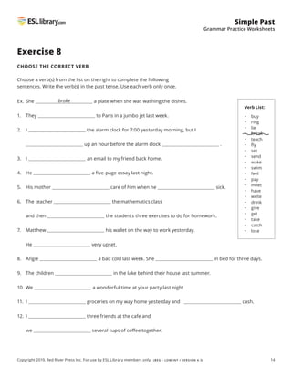 14
Simple Past
Grammar Practice Worksheets
Copyright 2019, Red River Press Inc. For use by ESL Library members only. (BEG – LOW INT / VERSION 4.3)
Exercise 8
CHOOSE THE CORRECT VERB
Choose a verb(s) from the list on the right to complete the following
sentences. Write the verb(s) in the past tense. Use each verb only once.
Ex. She a plate when she was washing the dishes.
1. They to Paris in a jumbo jet last week.
2. I the alarm clock for 7:00 yesterday morning, but I
up an hour before the alarm clock .
3. I an email to my friend back home.
4. He a five-page essay last night.
5. His mother care of him when he sick.
6. The teacher the mathematics class
and then the students three exercises to do for homework.
7. Matthew his wallet on the way to work yesterday.
He very upset.
8. Angie a bad cold last week. She in bed for three days.
9. The children in the lake behind their house last summer.
10. We a wonderful time at your party last night.
11. I groceries on my way home yesterday and I cash.
12. I three friends at the cafe and
we several cups of coffee together.
broke
Verb List:
• buy
• ring
• lie
• break
• teach
• fly
• set
• send
• wake
• swim
• feel
• pay
• meet
• have
• write
• drink
• give
• get
• take
• catch
• lose
 
