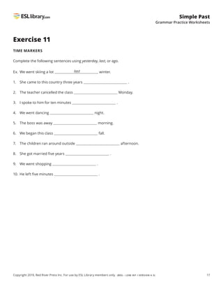 17
Simple Past
Grammar Practice Worksheets
Copyright 2019, Red River Press Inc. For use by ESL Library members only. (BEG – LOW INT / VERSION 4.3)
Exercise 11
TIME MARKERS
Complete the following sentences using yesterday, last, or ago.
Ex. We went skiing a lot winter.
1. She came to this country three years .
2. The teacher cancelled the class Monday.
3. I spoke to him for ten minutes .
4. We went dancing night.
5. The boss was away morning.
6. We began this class fall.
7. The children ran around outside afternoon.
8. She got married five years .
9. We went shopping .
10. He left five minutes .
last
 