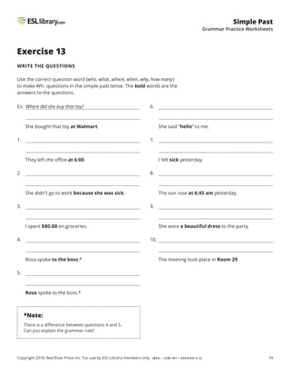 19
Simple Past
Grammar Practice Worksheets
Copyright 2019, Red River Press Inc. For use by ESL Library members only. (BEG – LOW INT / VERSION 4.3)
Exercise 13
WRITE THE QUESTIONS
Use the correct question word (who, what, where, when, why, how many)
to make Wh- questions in the simple past tense. The bold words are the
answers to the questions.
Ex. Where did she buy that toy?
She bought that toy at Walmart.
1.
They left the office at 6:00.
2.
She didn’t go to work because she was sick.
3.
I spent $80.00 on groceries.
4.
Rosa spoke to the boss.*
5.
Rosa spoke to the boss.*
6.
She said “hello” to me.
7.
I felt sick yesterday.
8.
The sun rose at 6:45 am yesterday.
9.
She wore a beautiful dress to the party.
10.
The meeting took place in Room 29.
*Note:
There is a difference between questions 4 and 5.
Can you explain the grammar rule?
 