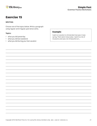 21
Simple Past
Grammar Practice Worksheets
Copyright 2019, Red River Press Inc. For use by ESL Library members only. (BEG – LOW INT / VERSION 4.3)
Exercise 15
WRITING
Choose one of the topics below. Write a paragraph
using regular and irregular past tense verbs.
Topics:
• what you did yesterday
• what you did last weekend
• what you did during your last vacation
Example:
I went on vacation to Amsterdam last year. It was
spring. There were many tulips. I went to a lot of
museums and saw a lot of beautiful art…
 