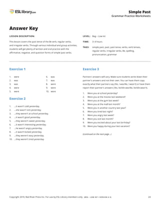 24
Simple Past
Grammar Practice Worksheets
Copyright 2019, Red River Press Inc. For use by ESL Library members only. (BEG – LOW INT / VERSION 4.3)
Answer Key
LESSON DESCRIPTION:
This lesson covers the past tense of the Be verb, regular verbs,
and irregular verbs. Through various individual and group activities,
students will get plenty of written and oral practice with the
affirmative, negative, and question forms of simple past verbs.
LEVEL: Beg – Low Int
TIME: 3–4 hours
TAGS: 	simple past, past, past tense, verbs, verb tenses,
regular verbs, irregular verbs, Be, spelling,
pronunciation, grammar
Exercise 1
Exercise 2
1. ...it wasn’t cold yesterday.
2. ...she wasn’t sick yesterday.
3. ...they weren’t at school yesterday.
4. ...it wasn’t good yesterday.
5. ...they weren’t sweet yesterday.
6. ...it wasn’t interesting yesterday.
7. ...he wasn’t angry yesterday.
8. ...it wasn’t locked yesterday.
9. ...they weren’t easy yesterday.
10. ...they weren’t tired yesterday.
Exercise 3
Partners’ answers will vary. Make sure students write down their
partner's answers and not their own. You can have them copy
exactly what their partners say (Yes, I was/No, I wasn't) or have them
report their partner's answers (Yes, he/she was/No, he/she wasn't).
1. Were you at school yesterday?
2. Were you at the movies last weekend?
3. Were you at the gym last week?
4. Were you at the mall last month?
5. Were you in another country last year?
6. Were you tired last night?
7. Were you angry last week?
8. Were you sick last month?
9. Were you excited about your last birthday?
10. Were you happy during your last vacation?
1. were
2. was
3. was
4. were
5. were
6. was
7. was
8. were
9. were
10. were
(continued on the next page...)
 