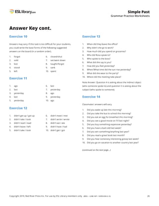 26
Simple Past
Grammar Practice Worksheets
Copyright 2019, Red River Press Inc. For use by ESL Library members only. (BEG – LOW INT / VERSION 4.3)
Exercise 10
Answers may vary. If this task is too difficult for your students,
you could write the base forms of the following suggested
answers on the board (in a random order).
Answer Key cont.
1. forgot
2. sold
3. lost
4. stood
5. left
6. closed/shut
7. set/went down
8. taught/forgot
9. sank
10. spent
Exercise 11
Exercise 12
1. ago
2. last
3. yesterday
4. last
5. yesterday
1. didn’t get up / got up
2. didn’t take / took
3. didn’t read / read
4. didn’t leave / left
5. didn’t take / took
6. last
7. yesterday
8. ago
9. yesterday
10. ago
6. didn’t meet / met
7. didn’t write / wrote
8. didn’t eat / ate
9. didn’t have / had
10. didn’t get / got
Exercise 13
1. When did they leave the office?
2. Why didn’t she go to work?
3. How much did you spend on groceries?
4. Who did Rosa speak to?
5. Who spoke to the boss?
6. What did she say to you?
7. How did you feel yesterday?
8. When/What time did the sun rise yesterday?
9. What did she wear to the party?
10. Where did the meeting take place?
Note Answer: Question 4 is asking about the indirect object
(who someone spoke to) and question 5 is asking about the
subject (who spoke to someone).
Exercise 14
Classmates’ answers will vary.
1. Did you wake up late this morning?
2. Did you take the bus to school this morning?
3. Did you eat an egg for breakfast this morning?
4. Did you see a good movie on TV last night?
5. Did you buy something expensive yesterday?
6. Did you have a bad cold last week?
7. Did you win something/anything last year?
8. Did you read a great book last month?
9. Did you hear some/any interesting gossip last week?
10. Did you go on vacation to another country last year?
(continued on the next page...)
 