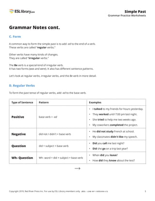3
Simple Past
Grammar Practice Worksheets
Copyright 2019, Red River Press Inc. For use by ESL Library members only. (BEG – LOW INT / VERSION 4.3)
Grammar Notes cont.
C. Form
A common way to form the simple past is to add -ed to the end of a verb.
These verbs are called “regular verbs.”
Other verbs have many kinds of changes.
They are called “irregular verbs.”
The Be verb is a special kind of irregular verb.
It has two forms (was and were). It also has different sentence patterns.
Let’s look at regular verbs, irregular verbs, and the Be verb in more detail.
D. Regular Verbs
To form the past tense of regular verbs, add -ed to the base verb.
Type of Sentence Pattern Examples
Positive base verb + -ed
• I talked to my friends for hours yesterday.
• They worked until 7:00 pm last night.
• She tried to help me two weeks ago.
• My coworkers completed the project.
Negative did not / didn't + base verb
• He did not study French at school.
• My classmates didn't like my speech.
Question did + subject + base verb
• 
Did you call me last night?
• 
Did she go on a trip last year?
Wh- Question Wh- word + did + subject + base verb
• When did you leave?
• How did they know about the test?
 