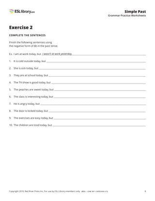 8
Simple Past
Grammar Practice Worksheets
Copyright 2019, Red River Press Inc. For use by ESL Library members only. (BEG – LOW INT / VERSION 4.3)
Exercise 2
COMPLETE THE SENTENCES
Finish the following sentences using
the negative form of Be in the past tense.
Ex. I am at work today, but
1. It is cold outside today, but
2. She is sick today, but
3. They are at school today, but
4. The TV show is good today, but
5. The peaches are sweet today, but
6. The class is interesting today, but
7. He is angry today, but
8. The door is locked today, but
9. The exercises are easy today, but
10. The children are tired today, but
I wasn’t at work yesterday.
 