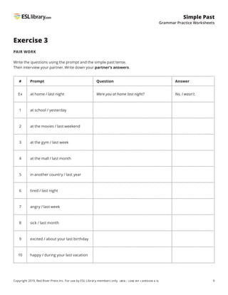 9
Simple Past
Grammar Practice Worksheets
Copyright 2019, Red River Press Inc. For use by ESL Library members only. (BEG – LOW INT / VERSION 4.3)
Exercise 3
PAIR WORK
Write the questions using the prompt and the simple past tense.
Then interview your partner. Write down your partner’s answers.
# Prompt Question Answer
Ex at home / last night Were you at home last night? No, I wasn't.
1 at school / yesterday
2 at the movies / last weekend
3 at the gym / last week
4 at the mall / last month
5 in another country / last year
6 tired / last night
7 angry / last week
8 sick / last month
9 excited / about your last birthday
10 happy / during your last vacation
 