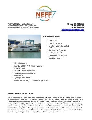 Neff Yacht Sales - Michael Zaidan
777 South East 20th Street , Suite 100
Fort Lauderdale, FL 33316, United States
Toll-free: 866-440-3836Toll-free: 866-440-3836
Tel: 954.655.4955Tel: 954.655.4955
Tel: 954.530.3348Tel: 954.530.3348
Michael@NeffYachtSales.comMichael@NeffYachtSales.com
Sunseeker 88 YachtSunseeker 88 Yacht
• Year: 2011
• Price: $ 5,400,000
• Location: Miami, FL, United
States
• Hull Material: Fiberglass
• Fuel Type: Diesel
• YachtWorld ID: 2612776
• Condition: Used
• MTU M93 Engines
• Extended 2000 hr MTU Factory Warranty
• Only 450 Hours
• Full Time Captain Maintained
• Trac Zero-Speed Stabilization
• Gloss Interior
• Fly Bridge Teak Decks
• Granite Floors throughout Galley & Foyer areas.
YACHT BROKER Michael ZaidanYACHT BROKER Michael Zaidan
Michael grew up on Cass Lake, outside of Detroit, Michigan, where he began boating with his father,
who was an avid fisherman. His passion for boating and fishing was installed at a young age, and only
intensified when Michael moved to South Florida in 1995, where he instantly got hooked on scuba
diving and spear fishing. Michael has over 15 years’ experience in the sales field and enjoys creating
and maintaining long term relationships with his clients. With his ability to connect with clients, and
passion for boating, Michael sought out a career in yacht sales, where could put his professional and
personal experiences together. Michaels' qualities of honesty and ethical behavior combined with his
superior negotiating skills will make you feel confident every step of the way.
 