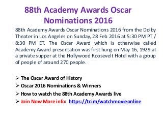 88th Academy Awards Oscar
Nominations 2016
88th Academy Awards Oscar Nominations 2016 from the Dolby
Theater in Los Angeles on Sunday, 28 Feb 2016 at 5:30 PM PT /
8:30 PM ET. The Oscar Award which is otherwise called
Academy Award presentation was first hung on May 16, 1929 at
a private supper at the Hollywood Roosevelt Hotel with a group
of people of around 270 people.
 The Oscar Award of History
 Oscar 2016 Nominations & Winners
 How to watch the 88th Academy Awards live
 Join Now More info: https://tr.im/watchmovieonline
 