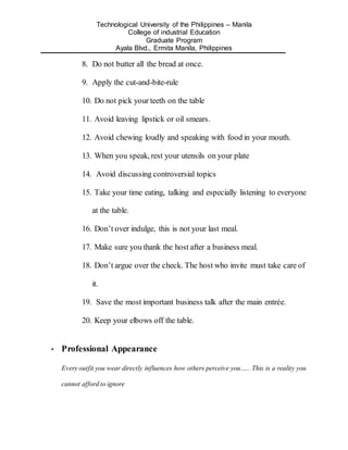 Technological University of the Philippines – Manila
College of industrial Education
Graduate Program
Ayala Blvd., Ermita Manila, Philippines
8. Do not butter all the bread at once.
9. Apply the cut-and-bite-rule
10. Do not pick your teeth on the table
11. Avoid leaving lipstick or oil smears.
12. Avoid chewing loudly and speaking with food in your mouth.
13. When you speak, rest your utensils on your plate
14. Avoid discussing controversial topics
15. Take your time eating, talking and especially listening to everyone
at the table.
16. Don’t over indulge, this is not your last meal.
17. Make sure you thank the host after a business meal.
18. Don’t argue over the check. The host who invite must take care of
it.
19. Save the most important business talk after the main entrée.
20. Keep your elbows off the table.
• Professional Appearance
Every outfit you wear directly influences how others perceive you….. This is a reality you
cannot afford to ignore
 
