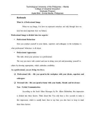 Technological University of the Philippines – Manila
College of industrial Education
Graduate Program
Ayala Blvd., Ermita Manila, Philippines
Rationale
What Is A Professional Image
When we say Image, It is how we represent ourselves not only through how we
look but most important how we behave.
Professional Image is divided into two aspects:
• Professional Behaviour
How you conduct yourself to your clients, superiors and colleagues in the workplace is
what professional behaviour is all about.
• Professional Appearance
This talks about your presence as a professional.
The way you move with control and ease in doing your job and presenting yourself to
others by dressing appropriate, which embodies credibility.
As a professional, you are living two lives:
 Professional Life – life you spend in the workplace with your clients, superiors and
colleagues
 Personal Life – life you spend at home with your family, friends and loved ones
Non – Verbal Communication
According to the book Silent Messages by Dr. Albert Mehrabian, first impression
is divided into three factors. Think about this: You only have a few seconds to make a
first impression, which is usually hard, then to top that, you also have to keep in mind
these three factors:
 