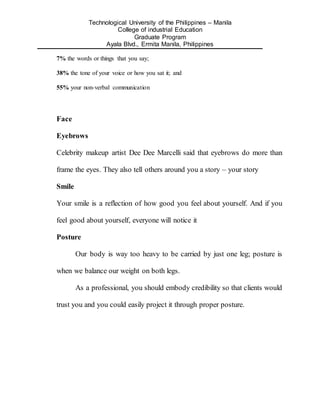 Technological University of the Philippines – Manila
College of industrial Education
Graduate Program
Ayala Blvd., Ermita Manila, Philippines
7% the words or things that you say;
38% the tone of your voice or how you sat it; and
55% your non-verbal communication
Face
Eyebrows
Celebrity makeup artist Dee Dee Marcelli said that eyebrows do more than
frame the eyes. They also tell others around you a story – your story
Smile
Your smile is a reflection of how good you feel about yourself. And if you
feel good about yourself, everyone will notice it
Posture
Our body is way too heavy to be carried by just one leg; posture is
when we balance our weight on both legs.
As a professional, you should embody credibility so that clients would
trust you and you could easily project it through proper posture.
 
