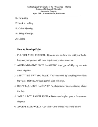 Technological University of the Philippines – Manila
College of industrial Education
Graduate Program
Ayala Blvd., Ermita Manila, Philippines
16. Ear pulling
17. Neck scratching
18. Collar adjusting
19. Biting of the lips
20. Staring
How to Develop Poise
1. PERFECT YOUR POSTURE Be conscious on how you hold your body.
Improve your posture with extra help from a posture corrector.
2. AVOID NEGATIVE BODY LANGUAGE Any type of fidgeting can ruin
one’s elegance
3. STUDY THE WAY YOU WALK You can do this by watching yourself on
the video. That way, you can correct your own walk.
4. DON’T RUSH, BUT HASTEN UP No slamming of doors, eating or talking
too fast.
5. SMILE A LOT, LAUGH SOFTLY Boisterous laughter puts a dent on our
elegance
6. AVOID FILLER WORDS “Ah” and “Uhm” makes you sound unsure
 