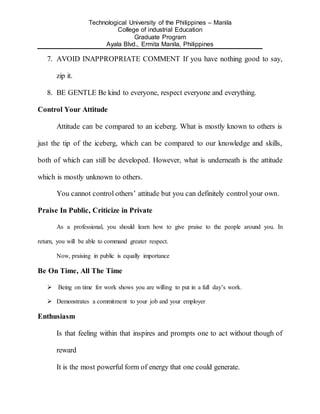 Technological University of the Philippines – Manila
College of industrial Education
Graduate Program
Ayala Blvd., Ermita Manila, Philippines
7. AVOID INAPPROPRIATE COMMENT If you have nothing good to say,
zip it.
8. BE GENTLE Be kind to everyone, respect everyone and everything.
Control Your Attitude
Attitude can be compared to an iceberg. What is mostly known to others is
just the tip of the iceberg, which can be compared to our knowledge and skills,
both of which can still be developed. However, what is underneath is the attitude
which is mostly unknown to others.
You cannot control others’ attitude but you can definitely control your own.
Praise In Public, Criticize in Private
As a professional, you should learn how to give praise to the people around you. In
return, you will be able to command greater respect.
Now, praising in public is equally importance
Be On Time, All The Time
 Being on time for work shows you are willing to put in a full day’s work.
 Demonstrates a commitment to your job and your employer
Enthusiasm
Is that feeling within that inspires and prompts one to act without though of
reward
It is the most powerful form of energy that one could generate.
 