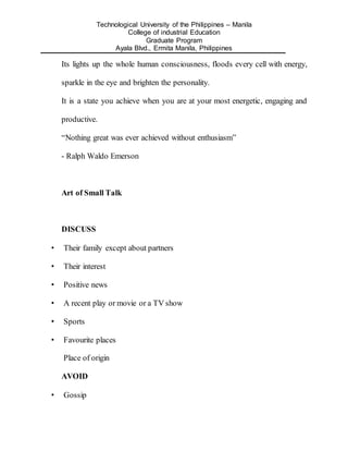Technological University of the Philippines – Manila
College of industrial Education
Graduate Program
Ayala Blvd., Ermita Manila, Philippines
Its lights up the whole human consciousness, floods every cell with energy,
sparkle in the eye and brighten the personality.
It is a state you achieve when you are at your most energetic, engaging and
productive.
“Nothing great was ever achieved without enthusiasm”
- Ralph Waldo Emerson
Art of Small Talk
DISCUSS
• Their family except about partners
• Their interest
• Positive news
• A recent play or movie or a TV show
• Sports
• Favourite places
Place of origin
AVOID
• Gossip
 
