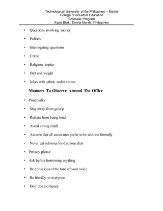 Technological University of the Philippines – Manila
College of industrial Education
Graduate Program
Ayala Blvd., Ermita Manila, Philippines
• Questions involving money
• Politics
• Interrogating questions
• Crime
• Religious topics
• Diet and weight
• Jokes with ethnic under stones
Manners To Observe Around The Office
• Punctuality
• Stay away from gossip
• Refrain from being loud
• Avoid strong smell
• Assume that all associates prefer to be address formally
• Never eat odorous food at your dest
• Privacy please
• Ask before borrowing anything
• Be conscious of the tone of your voice
• Be friendly to everyone
• Don’t be too honey
 
