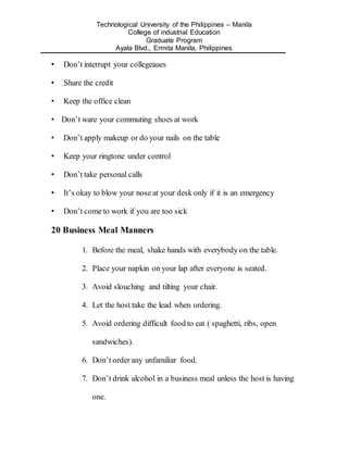 Technological University of the Philippines – Manila
College of industrial Education
Graduate Program
Ayala Blvd., Ermita Manila, Philippines
• Don’t interrupt your collegeaues
• Share the credit
• Keep the office clean
• Don’t ware your commuting shoes at work
• Don’t apply makeup or do your nails on the table
• Keep your ringtone under control
• Don’t take personal calls
• It’s okay to blow your nose at your desk only if it is an emergency
• Don’t come to work if you are too sick
20 Business Meal Manners
1. Before the meal, shake hands with everybody on the table.
2. Place your napkin on your lap after everyone is seated.
3. Avoid slouching and tilting your chair.
4. Let the host take the lead when ordering.
5. Avoid ordering difficult food to eat ( spaghetti, ribs, open
sandwiches).
6. Don’t order any unfamiliar food.
7. Don’t drink alcohol in a business meal unless the host is having
one.
 