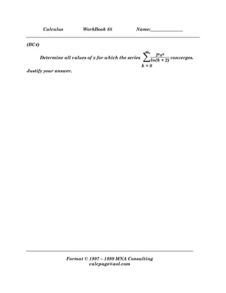 Calculus WorkBook 88 Name:_______________
Format © 1997 – 1999 MNA Consulting
calcpage@aol.com
(BC4)
Determine all values of x for which the series ∑
k = 0
∞
∞
∞
∞
2kxk
ln(k + 2)
converges.
Justify your answer.
 