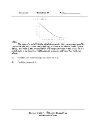 Calculus WorkBook 88 Name:_______________
Format © 1997 – 1999 MNA Consulting
calcpage@aol.com
0.25 0.5 0.75 1 1.25 1.5
x
0.2
0.4
0.6
0.8
1
y = 1 - sin x
(BC5)
The base of a solid S is the shaded region in the xy-plane enclosed by
the x-axis, the y-axis, and the graph of y = 1 - sin x, as shown in the figure
above. For each x, the cross section of S perpendicular to the x-axis at the
point (x, 0) is an isosceles right triangle whose hypotenuse lies in the xy-
plane.
(a) Find the area of the triangle as a function of x.
(b) Find the volume of S.
 