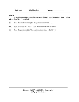Calculus WorkBook 88 Name:_______________
Format © 1997 – 1999 MNA Consulting
calcpage@aol.com
(AB2)
A particle moves along the x-axis so that its velocity at any time t ≥
≥
≥
≥ 0 is
given by v(t) = 1 - sin(2π
π
π
πt).
(a) Find the acceleration a(t) of the particle at any time t.
(b) Find all values of t, 0 ≤ t ≤ 2, for which the particle is at rest.
(c) Find the position x(t) of the particle at any time t if x(0) = 0.
 