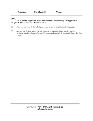 Calculus WorkBook 88 Name:_______________
Format © 1997 – 1999 MNA Consulting
calcpage@aol.com
(AB3)
Let R be the region in the first quadrant enclosed by the hyperbola
x2 - y2 = 9, the x-axis, and the line x = 5.
(a) Find the volume of the solid generated by revolving R about the x-axis.
(b) Set up, but do not integrate, an integral expression in terms of a single
variable for the volume of the solid generated when R is revolved about the line
x = -1.
 