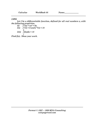 Calculus WorkBook 88 Name:_______________
Format © 1997 – 1999 MNA Consulting
calcpage@aol.com
(AB6)
Let f be a differentiable function, defined for all real numbers x, with
the following properties.
(i) f ’(x) = ax2 + bx
(ii) f ’(1) = 6 and f ’’(1) = 18
(iii) ⌡
⌠
1
2
f(x)dx = 18
Find f(x). Show your work.
 