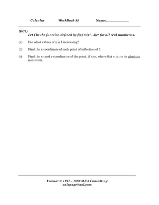Calculus WorkBook 88 Name:_______________
Format © 1997 – 1999 MNA Consulting
calcpage@aol.com
(BC1)
Let f be the function defined by f(x) = (x2 - 3)ex for all real numbers x.
(a) For what values of x is f increasing?
(b) Find the x-coordinate of each point of inflection of f.
(c) Find the x- and y-coordinates of the point, if any, where f(x) attains its absolute
minimum.
 